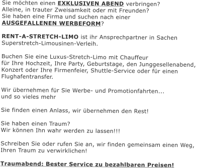 Sie mchten einen EXKLUSIVEN ABEND verbringen?  Alleine, in trauter Zweisamkeit oder mit Freunden?  Sie haben eine Firma und suchen nach einer AUSGEFALLENEN WERBEFORM?  RENT-A-STRETCH-LIMO ist ihr Ansprechpartner in Sachen Superstretch-Limousinen-Verleih.   Buchen Sie eine Luxus-Stretch-Limo mit Chauffeur  fr Ihre Hochzeit, Ihre Party, Geburtstage, den Junggesellenabend,  Konzert oder Ihre Firmenfeier, Shuttle-Service oder fr einen Flughafentransfer.  Wir bernehmen fr Sie Werbe- und Promotionfahrten...  und so vieles mehr  Sie finden einen Anlass, wir bernehmen den Rest!  Sie haben einen Traum? Wir knnen Ihn wahr werden zu lassen!!!  Schreiben Sie oder rufen Sie an, wir finden gemeinsam einen Weg, Ihren Traum zu verwirklichen!  Traumabend: Bester Service zu bezahlbaren Preisen!